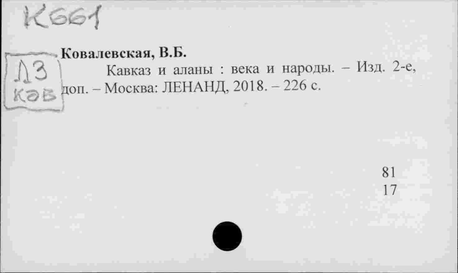 ﻿
Ковалевская, В.Б.
Кавказ и аланы : века и народы. - Изд. 2-е, доп. - Москва: ЛЕНАНД, 2018. — 226 с.
81
17